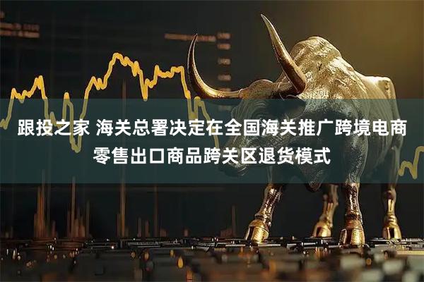 跟投之家 海关总署决定在全国海关推广跨境电商零售出口商品跨关区退货模式