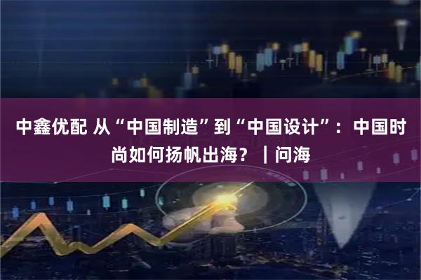中鑫优配 从“中国制造”到“中国设计”：中国时尚如何扬帆出海？｜问海