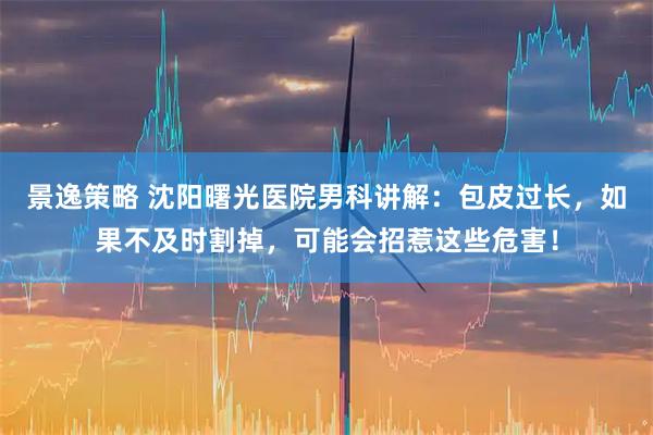 景逸策略 沈阳曙光医院男科讲解：包皮过长，如果不及时割掉，可能会招惹这些危害！