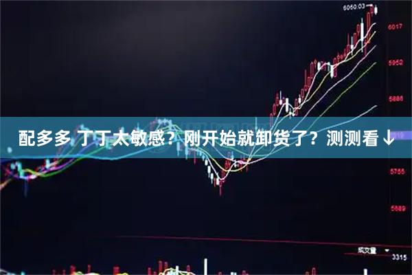 配多多 丁丁太敏感？刚开始就卸货了？测测看↓