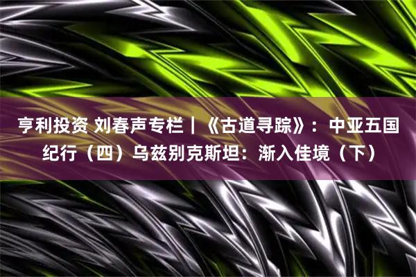 亨利投资 刘春声专栏｜《古道寻踪》：中亚五国纪行（四）乌兹别克斯坦：渐入佳境（下）