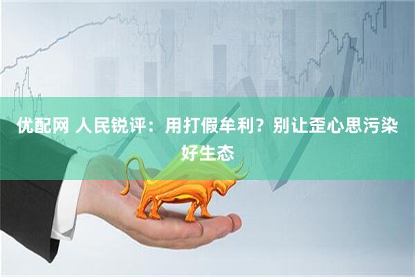 优配网 人民锐评：用打假牟利？别让歪心思污染好生态