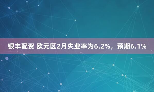 银丰配资 欧元区2月失业率为6.2%，预期6.1%