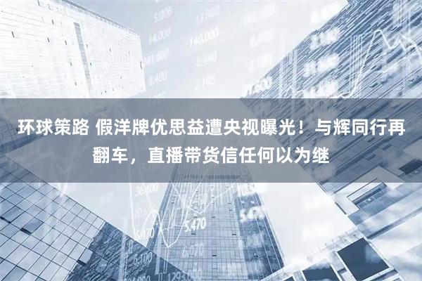 环球策路 假洋牌优思益遭央视曝光！与辉同行再翻车，直播带货信任何以为继