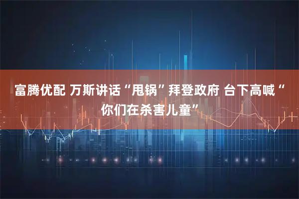 富腾优配 万斯讲话“甩锅”拜登政府 台下高喊“你们在杀害儿童”