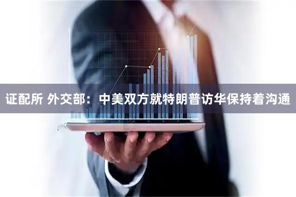 证配所 外交部：中美双方就特朗普访华保持着沟通