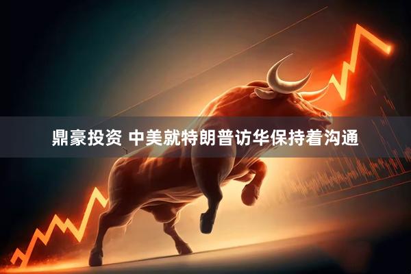 鼎豪投资 中美就特朗普访华保持着沟通