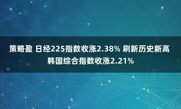 策略盈 日经225指数收涨2.38% 刷新历史新高 韩国综合指数收涨2.21%