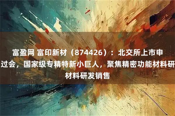 富盈网 富印新材（874426）：北交所上市申请成功过会，国家级专精特新小巨人，聚焦精密功能材料研发销售