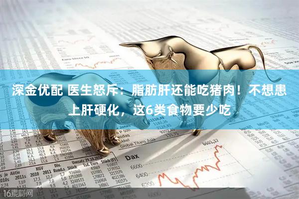 深金优配 医生怒斥：脂肪肝还能吃猪肉！不想患上肝硬化，这6类食物要少吃