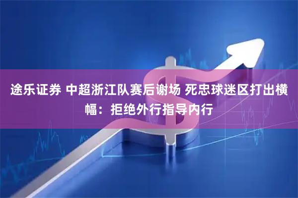 途乐证券 中超浙江队赛后谢场 死忠球迷区打出横幅：拒绝外行指导内行