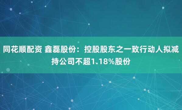 同花顺配资 鑫磊股份：控股股东之一致行动人拟减持公司不超1.18%股份