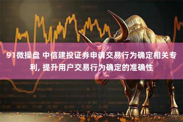 91微操盘 中信建投证券申请交易行为确定相关专利, 提升用户交易行为确定的准确性