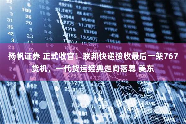 扬帆证券 正式收官！联邦快递接收最后一架767货机，一代货运经典走向落幕 美东