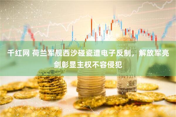千红网 荷兰军舰西沙碰瓷遭电子反制，解放军亮剑彰显主权不容侵犯
