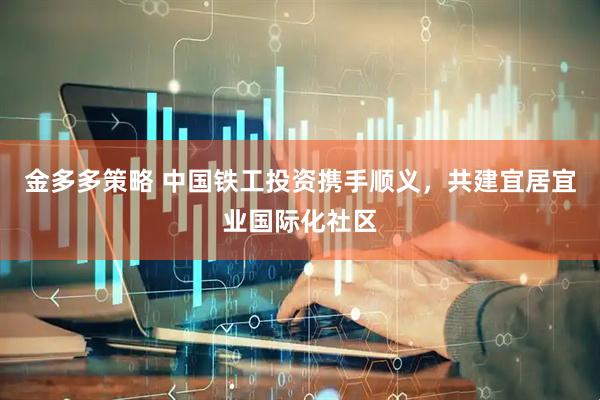 金多多策略 中国铁工投资携手顺义，共建宜居宜业国际化社区