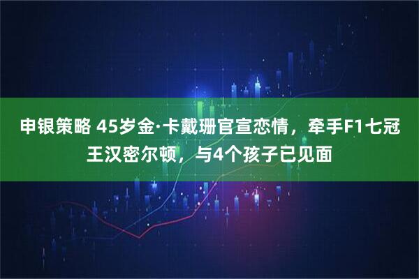 申银策略 45岁金·卡戴珊官宣恋情，牵手F1七冠王汉密尔顿，与4个孩子已见面