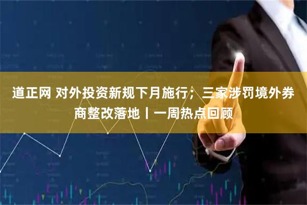 道正网 对外投资新规下月施行；三家涉罚境外券商整改落地丨一周热点回顾