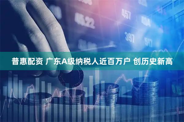 普惠配资 广东A级纳税人近百万户 创历史新高