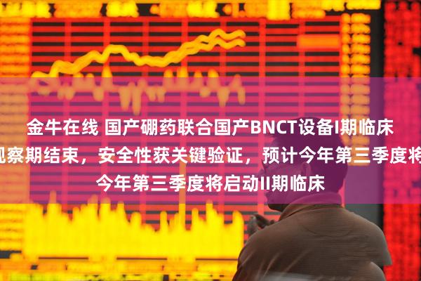 金牛在线 国产硼药联合国产BNCT设备I期临床治疗后30天观察期结束，安全性获关键验证，预计今年第三季度将启动II期临床