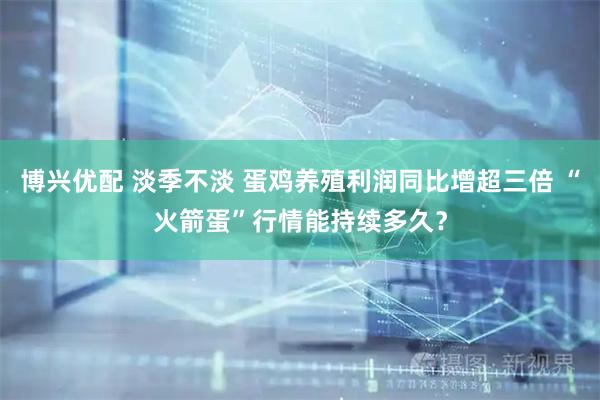 博兴优配 淡季不淡 蛋鸡养殖利润同比增超三倍 “火箭蛋”行情能持续多久？