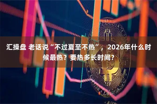 汇操盘 老话说“不过夏至不热”,2026年什么时候最热?要热多长时间?