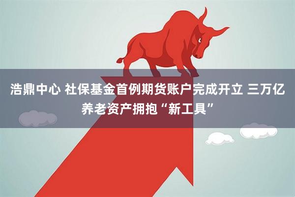 浩鼎中心 社保基金首例期货账户完成开立 三万亿养老资产拥抱“新工具”