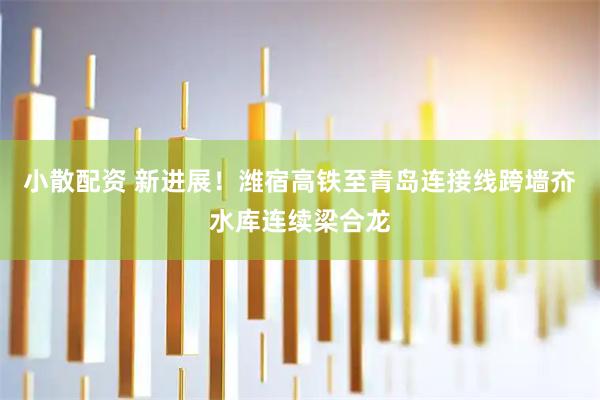 小散配资 新进展！潍宿高铁至青岛连接线跨墙夼水库连续梁合龙