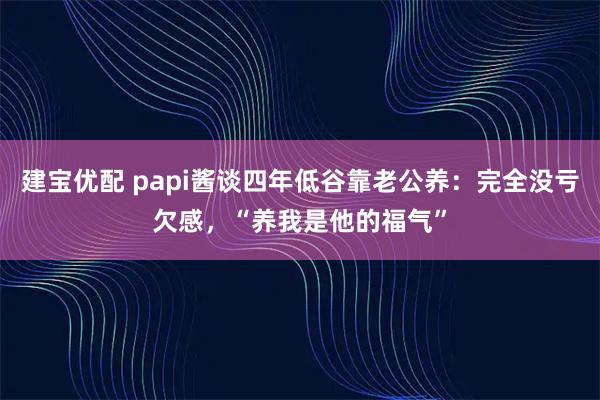 建宝优配 papi酱谈四年低谷靠老公养：完全没亏欠感，“养我是他的福气”