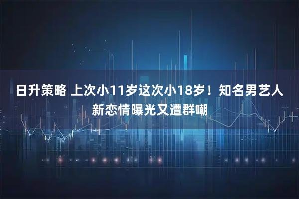日升策略 上次小11岁这次小18岁！知名男艺人新恋情曝光又遭群嘲