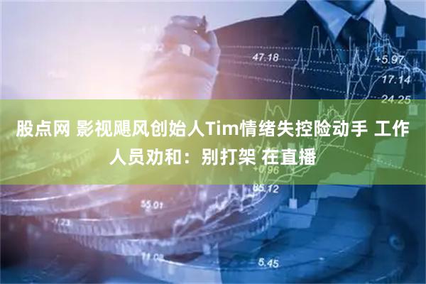 股点网 影视飓风创始人Tim情绪失控险动手 工作人员劝和：别打架 在直播