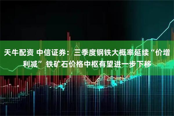 天牛配资 中信证券：三季度钢铁大概率延续“价增利减” 铁矿石价格中枢有望进一步下移