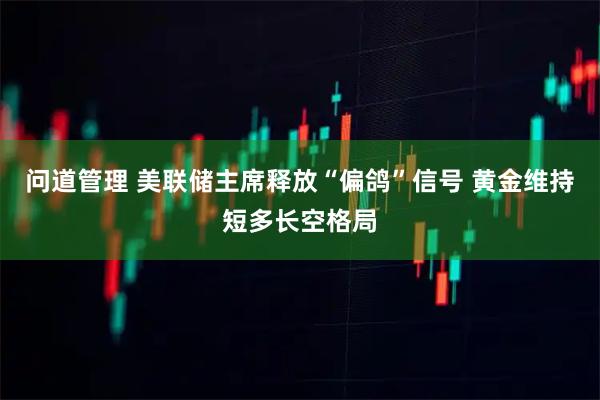 问道管理 美联储主席释放“偏鸽”信号 黄金维持短多长空格局