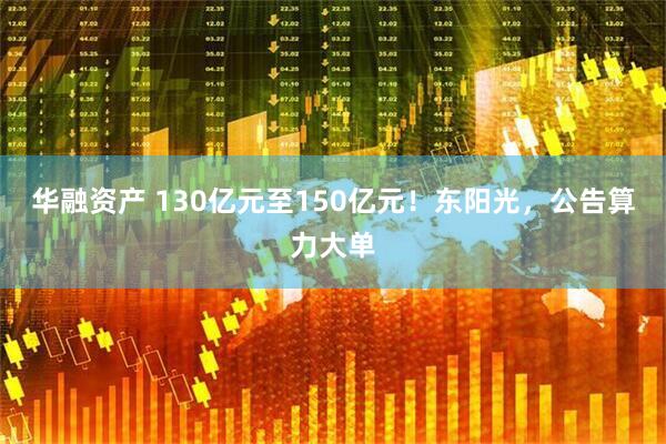 华融资产 130亿元至150亿元！东阳光，公告算力大单