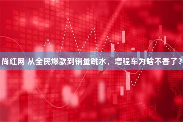 尚红网 从全民爆款到销量跳水，增程车为啥不香了？