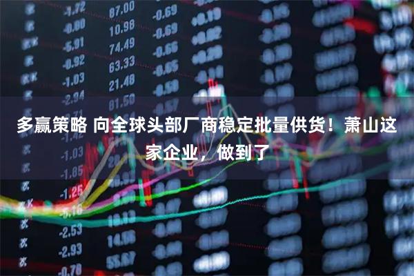 多赢策略 向全球头部厂商稳定批量供货！萧山这家企业，做到了