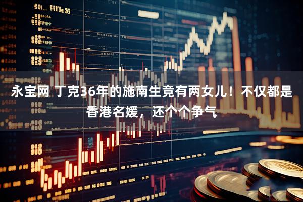永宝网 丁克36年的施南生竟有两女儿！不仅都是香港名媛，还个个争气