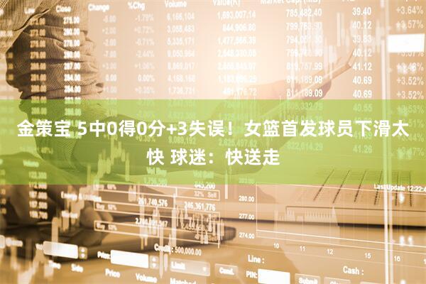金策宝 5中0得0分+3失误！女篮首发球员下滑太快 球迷：快送走