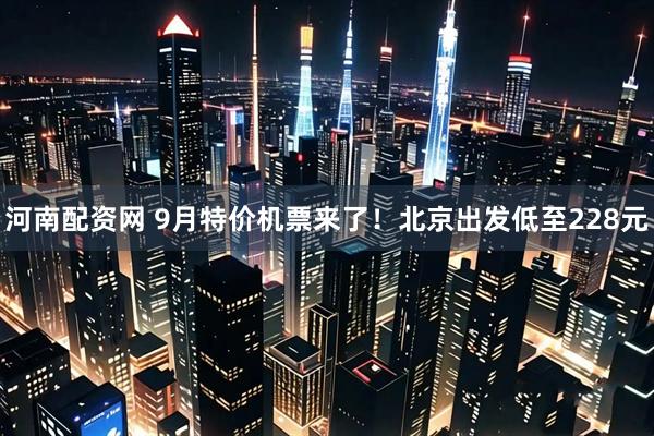 河南配资网 9月特价机票来了！北京出发低至228元