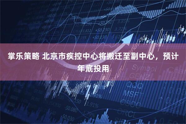掌乐策略 北京市疾控中心将搬迁至副中心，预计年底投用