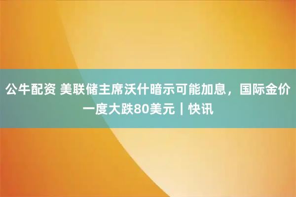公牛配资 美联储主席沃什暗示可能加息，国际金价一度大跌80美元｜快讯