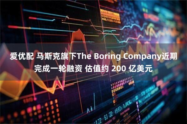 爱优配 马斯克旗下The Boring Company近期完成一轮融资 估值约 200 亿美元