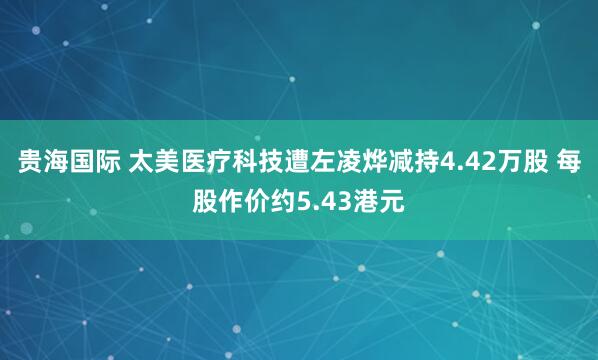 贵海国际 太美医疗科技遭左凌烨减持4.42万股 每股作价约5.43港元
