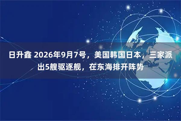 日升鑫 2026年9月7号，美国韩国日本，三家派出5艘驱逐舰，在东海排开阵势